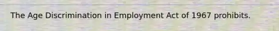 The Age Discrimination in Employment Act of 1967 prohibits.