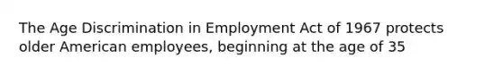 The Age Discrimination in Employment Act of 1967 protects older American employees, beginning at the age of 35