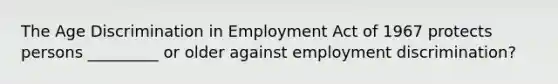 The Age Discrimination in Employment Act of 1967 protects persons _________ or older against employment discrimination?