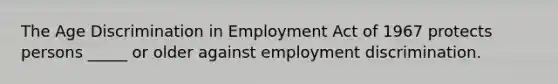 The Age Discrimination in Employment Act of 1967 protects persons _____ or older against employment discrimination.