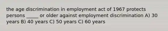 the age discrimination in employment act of 1967 protects persons _____ or older against employment discrimination A) 30 years B) 40 years C) 50 years C) 60 years