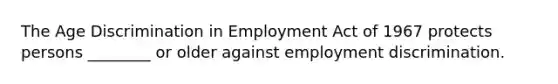 The Age Discrimination in Employment Act of 1967 protects persons ________ or older against employment discrimination.