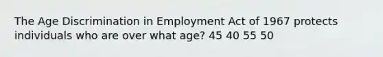 The Age Discrimination in Employment Act of 1967 protects individuals who are over what age? 45 40 55 50