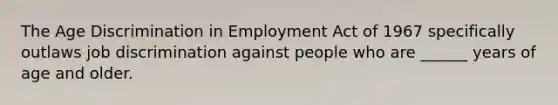 The Age Discrimination in Employment Act of 1967 specifically outlaws job discrimination against people who are ______ years of age and older.