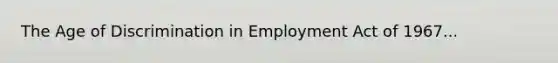 The Age of Discrimination in Employment Act of 1967...