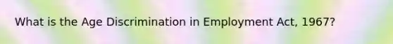 What is the Age Discrimination in Employment Act, 1967?