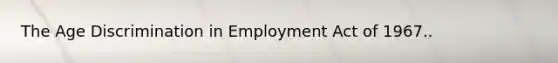 The Age Discrimination in Employment Act of 1967..