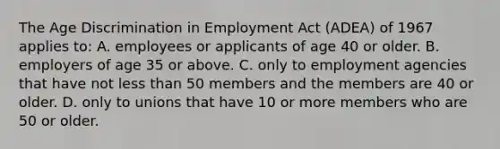 The Age Discrimination in Employment Act (ADEA) of 1967 applies to: A. employees or applicants of age 40 or older. B. employers of age 35 or above. C. only to employment agencies that have not less than 50 members and the members are 40 or older. D. only to unions that have 10 or more members who are 50 or older.