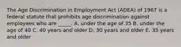 The Age Discrimination in Employment Act​ (ADEA) of 1967 is a federal statute that prohibits age discrimination against employees who are​ _____. A. under the age of 35 B. under the age of 40 C. 40 years and older D. 30 years and older E. 35 years and older