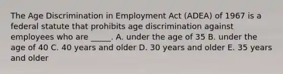 The Age Discrimination in Employment Act​ (ADEA) of 1967 is a federal statute that prohibits age discrimination against employees who are​ _____. A. under the age of 35 B. under the age of 40 C. 40 years and older D. 30 years and older E. 35 years and older