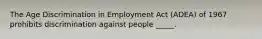 The Age Discrimination in Employment Act (ADEA) of 1967 prohibits discrimination against people _____.