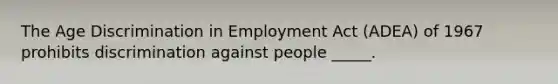 The Age Discrimination in Employment Act (ADEA) of 1967 prohibits discrimination against people _____.