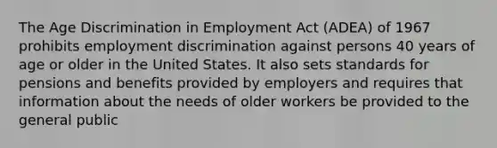 The Age Discrimination in Employment Act (ADEA) of 1967 prohibits employment discrimination against persons 40 years of age or older in the United States. It also sets standards for pensions and benefits provided by employers and requires that information about the needs of older workers be provided to the general public