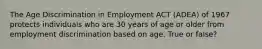 The Age Discrimination in Employment ACT (ADEA) of 1967 protects individuals who are 30 years of age or older from employment discrimination based on age. True or false?