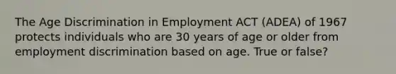 The Age Discrimination in Employment ACT (ADEA) of 1967 protects individuals who are 30 years of age or older from employment discrimination based on age. True or false?