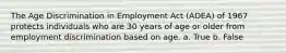 The Age Discrimination in Employment Act (ADEA) of 1967 protects individuals who are 30 years of age or older from employment discrimination based on age. a. True b. False