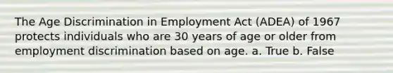 The Age Discrimination in Employment Act (ADEA) of 1967 protects individuals who are 30 years of age or older from employment discrimination based on age. a. True b. False