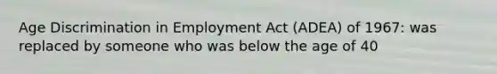 Age Discrimination in Employment Act (ADEA) of 1967: was replaced by someone who was below the age of 40