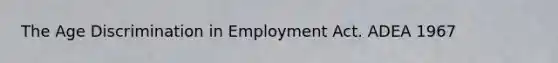 The Age Discrimination in Employment Act. ADEA 1967