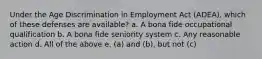 Under the Age Discrimination in Employment Act (ADEA), which of these defenses are available? a. A bona fide occupational qualification b. A bona fide seniority system c. Any reasonable action d. All of the above e. (a) and (b), but not (c)