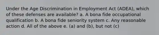 Under the Age Discrimination in Employment Act (ADEA), which of these defenses are available? a. A bona fide occupational qualification b. A bona fide seniority system c. Any reasonable action d. All of the above e. (a) and (b), but not (c)