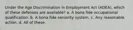 Under the Age Discrimination in Employment Act (ADEA), which of these defenses are available? a. A bona fide occupational qualification. b. A bona fide seniority system. c. Any reasonable action. d. All of these.