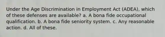 Under the Age Discrimination in Employment Act (ADEA), which of these defenses are available? a. A bona fide occupational qualification. b. A bona fide seniority system. c. Any reasonable action. d. All of these.