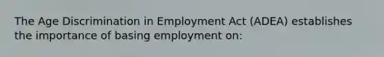 The Age Discrimination in Employment Act (ADEA) establishes the importance of basing employment on: