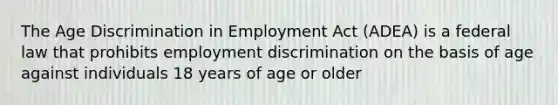 The Age Discrimination in Employment Act (ADEA) is a federal law that prohibits employment discrimination on the basis of age against individuals 18 years of age or older