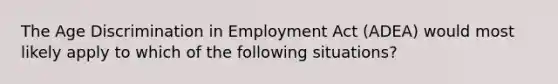 The Age Discrimination in Employment Act (ADEA) would most likely apply to which of the following situations?