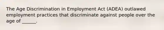 The Age Discrimination in Employment Act (ADEA) outlawed employment practices that discriminate against people over the age of ______.