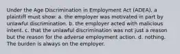 Under the Age Discrimination in Employment Act (ADEA), a plaintiff must show: a. the employer was motivated in part by unlawful discrimination. b. the employer acted with malicious intent. c. that the unlawful discrimination was not just a reason but the reason for the adverse employment action. d. nothing. The burden is always on the employer.