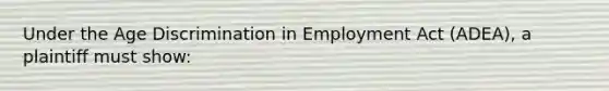 Under the Age Discrimination in Employment Act (ADEA), a plaintiff must show: