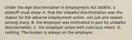 Under the Age Discrimination in Employment Act (ADEA), a plaintiff must show: A. that the unlawful discrimination was the reason for the adverse employment action, not just one reason among many. B. the employer was motivated in part by unlawful discrimination. C. the employer acted with malicious intent. D. nothing. The burden is always on the employer.