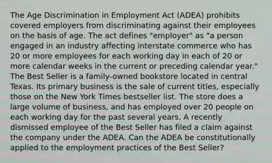 The Age Discrimination in Employment Act (ADEA) prohibits covered employers from discriminating against their employees on the basis of age. The act defines "employer" as "a person engaged in an industry affecting interstate commerce who has 20 or more employees for each working day in each of 20 or more calendar weeks in the current or preceding calendar year." The Best Seller is a family-owned bookstore located in central Texas. Its primary business is the sale of current titles, especially those on the New York Times bestseller list. The store does a large volume of business, and has employed over 20 people on each working day for the past several years. A recently dismissed employee of the Best Seller has filed a claim against the company under the ADEA. Can the ADEA be constitutionally applied to the employment practices of the Best Seller?