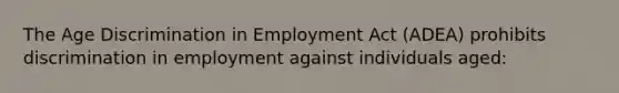 The Age Discrimination in Employment Act (ADEA) prohibits discrimination in employment against individuals aged: