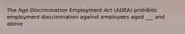 The Age Discrimination Employment Act (ADEA) prohibits employment discrimination against employees aged ___ and above