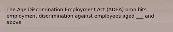 The Age Discrimination Employment Act (ADEA) prohibits employment discrimination against employees aged ___ and above