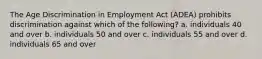 The Age Discrimination in Employment Act (ADEA) prohibits discrimination against which of the following? a. individuals 40 and over b. individuals 50 and over c. individuals 55 and over d. individuals 65 and over