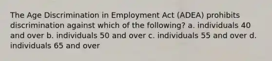 The Age Discrimination in Employment Act (ADEA) prohibits discrimination against which of the following? a. individuals 40 and over b. individuals 50 and over c. individuals 55 and over d. individuals 65 and over