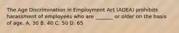 The Age Discrimination in Employment Act (ADEA) prohibits harassment of employees who are _______ or older on the basis of age. A. 30 B. 40 C. 50 D. 65