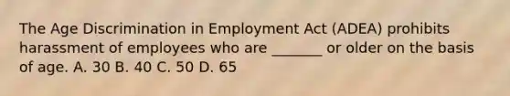 The Age Discrimination in Employment Act (ADEA) prohibits harassment of employees who are _______ or older on the basis of age. A. 30 B. 40 C. 50 D. 65