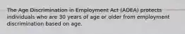 The Age Discrimination in Employment Act (ADEA) protects individuals who are 30 years of age or older from employment discrimination based on age.