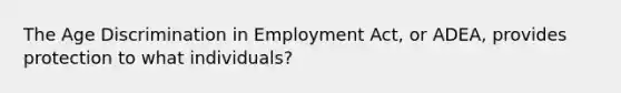 The Age Discrimination in Employment Act, or ADEA, provides protection to what individuals?