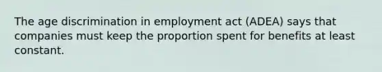 The age discrimination in employment act (ADEA) says that companies must keep the proportion spent for benefits at least constant.