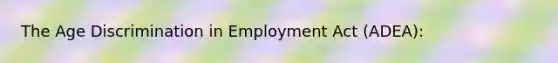 The Age Discrimination in Employment Act (ADEA):