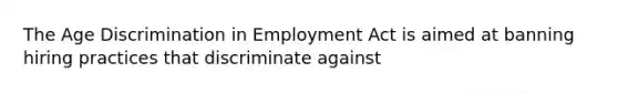 The Age Discrimination in Employment Act is aimed at banning hiring practices that discriminate against