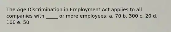 The Age Discrimination in Employment Act applies to all companies with _____ or more employees. a. 70 b. 300 c. 20 d. 100 e. 50