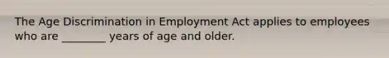 The Age Discrimination in Employment Act applies to employees who are ________ years of age and older.