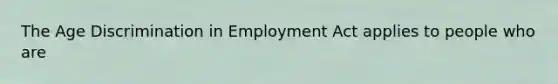 The Age Discrimination in Employment Act applies to people who are